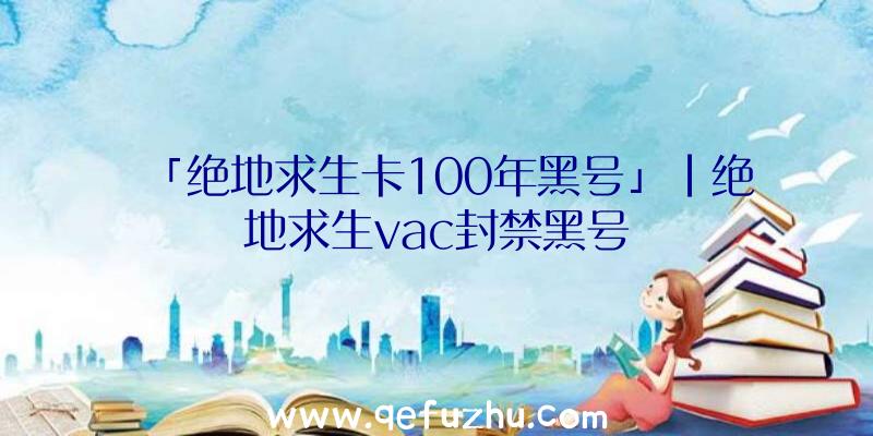 「绝地求生卡100年黑号」|绝地求生vac封禁黑号